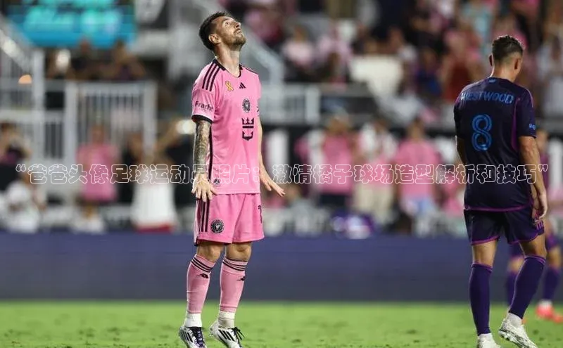 天辰平台代理注册开户文心一言“爸爸头像足球运动员照片：激情橘子球场造型解析和技巧”