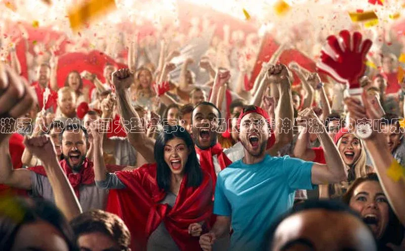 激荡人心的中国大型赛事：一场民族精神与激情的交响乐