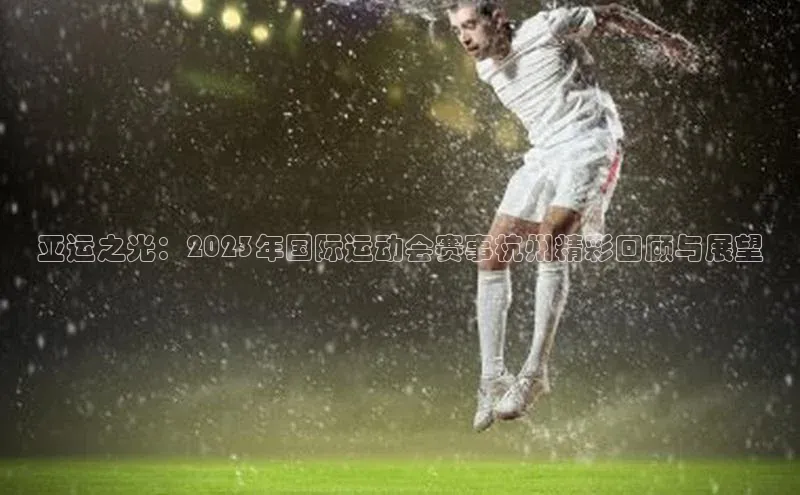 亚运之光：2023年国际运动会赛事杭州精彩回顾与展望